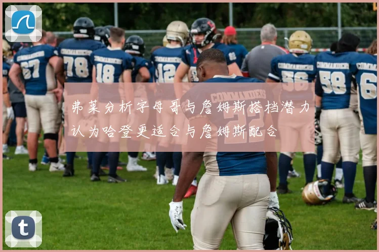 弗莱分析字母哥与詹姆斯搭档潜力认为哈登更适合与詹姆斯配合
