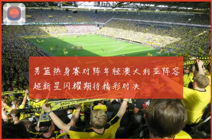 男篮热身赛对阵年轻澳大利亚阵容超新星闪耀期待精彩对决