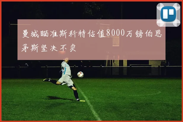 曼城瞄准斯科特估值8000万镑伯恩茅斯坚决不卖