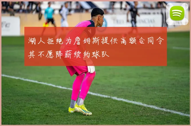 湖人拒绝为詹姆斯提供高额合同令其不愿降薪续约球队