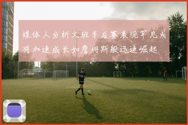 媒体人分析文班季后赛表现罕见或将加速成长如詹姆斯般迅速崛起