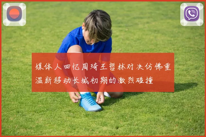 媒体人回忆周琦王哲林对决仿佛重温新移动长城初期的激烈碰撞