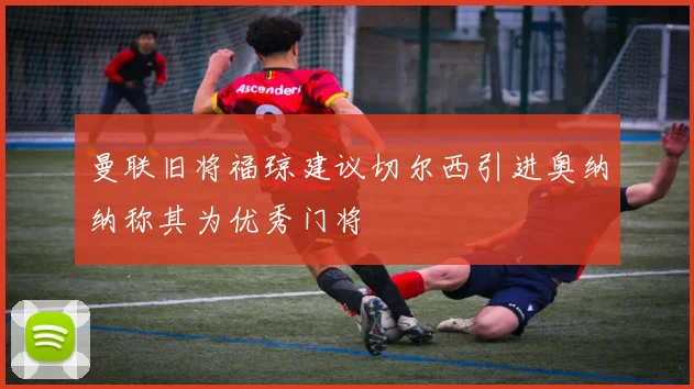 曼联旧将福琼建议切尔西引进奥纳纳称其为优秀门将