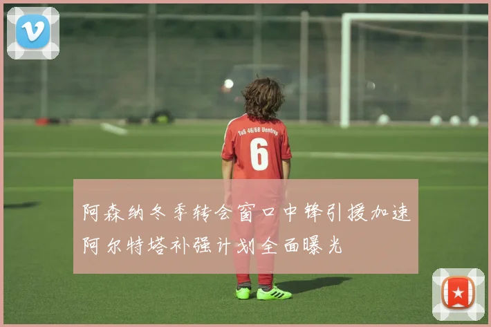 阿森纳冬季转会窗口中锋引援加速阿尔特塔补强计划全面曝光