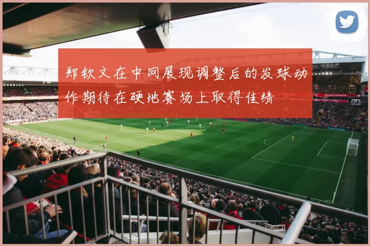 郑钦文在中网展现调整后的发球动作期待在硬地赛场上取得佳绩