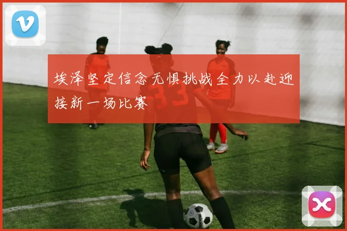 埃泽坚定信念无惧挑战全力以赴迎接新一场比赛