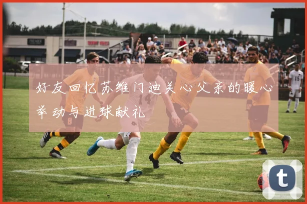 好友回忆苏维门迪关心父亲的暖心举动与进球献礼