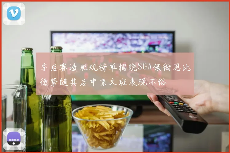 季后赛造犯规榜单揭晓SGA领衔恩比德紧随其后申京文班表现不俗