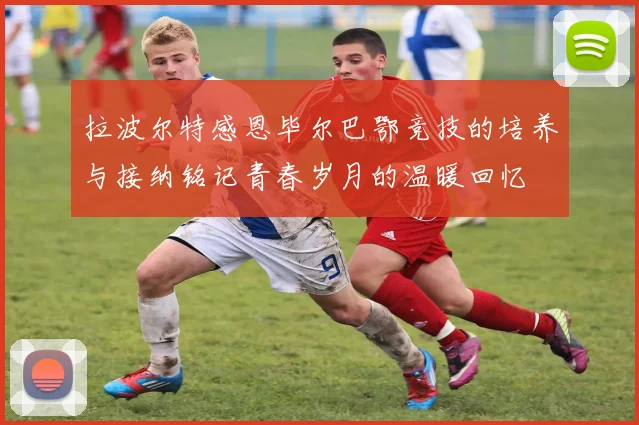 拉波尔特感恩毕尔巴鄂竞技的培养与接纳铭记青春岁月的温暖回忆