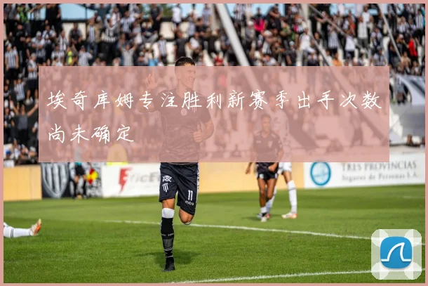 埃奇库姆专注胜利新赛季出手次数尚未确定